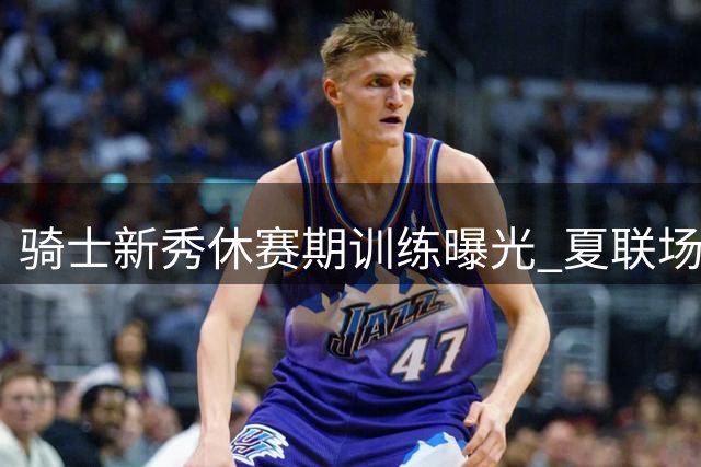骑士新秀休赛期训练曝光 夏联场均27分入选最佳阵容